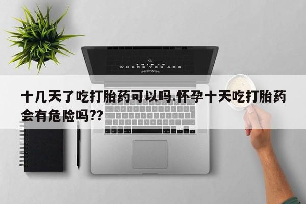 堕胎药在线购买十几天了吃打胎药可以吗.怀孕十天吃打胎药会有危险吗?？