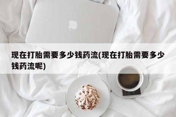 堕胎药在线购买现在打胎需要多少钱药流(现在打胎需要多少钱药流呢)
