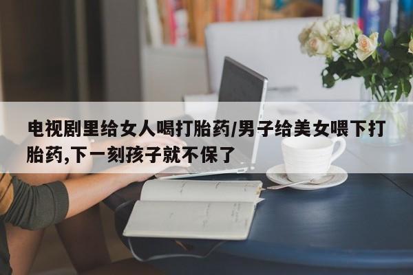 堕胎药在线购买电视剧里给女人喝打胎药/男子给美女喂下打胎药,下一刻孩子就不保了