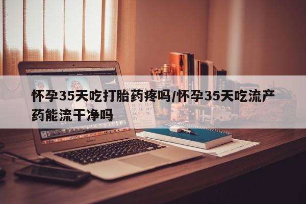 堕胎药在线购买怀孕35天吃打胎药疼吗/怀孕35天吃流产药能流干净吗
