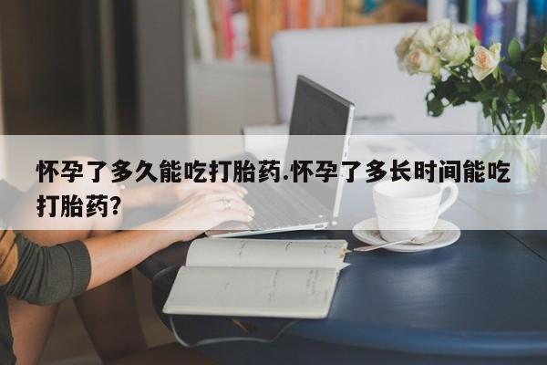 堕胎药在线购买怀孕了多久能吃打胎药.怀孕了多长时间能吃打胎药？