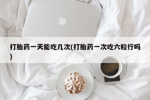 堕胎药在线购买打胎药一天能吃几次(打胎药一次吃六粒行吗)