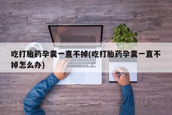 堕胎药在线购买吃打胎药孕囊一直不掉(吃打胎药孕囊一直不掉怎么办)