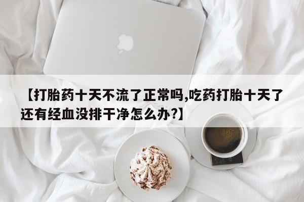 堕胎药在线购买【打胎药十天不流了正常吗,吃药打胎十天了还有经血没排干净怎么办?】
