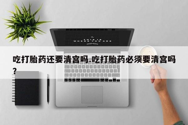 堕胎药在线购买吃打胎药还要清宫吗.吃打胎药必须要清宫吗？