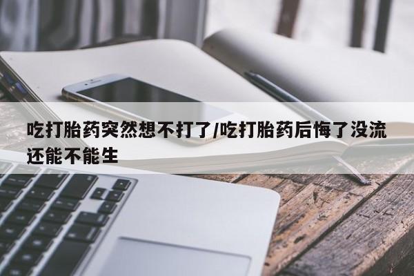 堕胎药在线购买吃打胎药突然想不打了/吃打胎药后悔了没流还能不能生