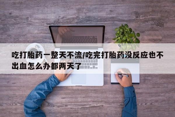 堕胎药在线购买吃打胎药一整天不流/吃完打胎药没反应也不出血怎么办都两天了