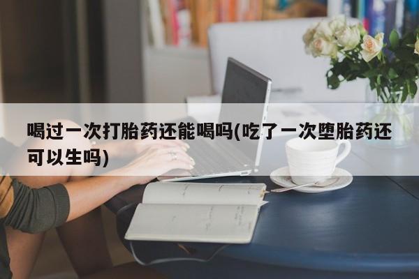 堕胎药在线购买喝过一次打胎药还能喝吗(吃了一次堕胎药还可以生吗)