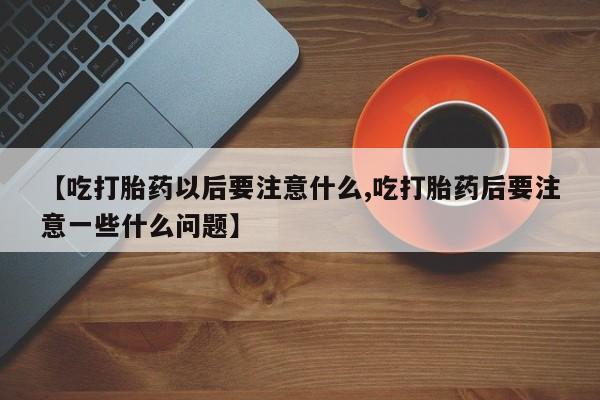 堕胎药在线购买【吃打胎药以后要注意什么,吃打胎药后要注意一些什么问题】