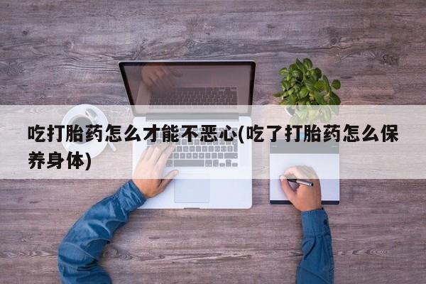 堕胎药在线购买吃打胎药怎么才能不恶心(吃了打胎药怎么保养身体)