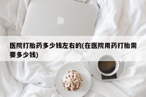 堕胎药在线购买医院打胎药多少钱左右的(在医院用药打胎需要多少钱)
