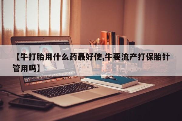 堕胎药在线购买【牛打胎用什么药最好使,牛要流产打保胎针管用吗】