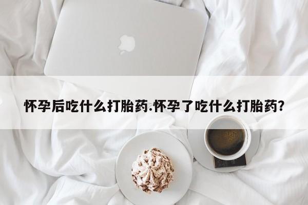堕胎药在线购买怀孕后吃什么打胎药.怀孕了吃什么打胎药？