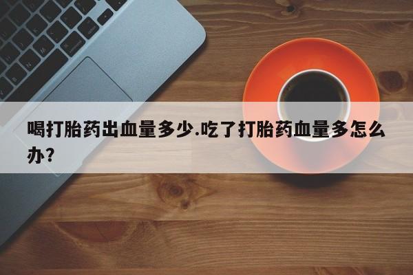 堕胎药在线购买喝打胎药出血量多少.吃了打胎药血量多怎么办？