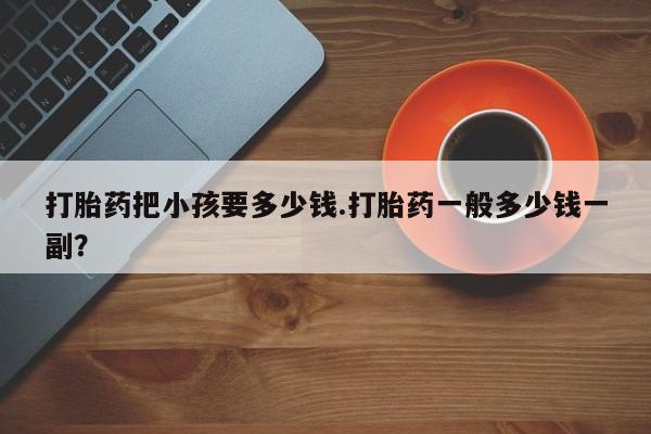 堕胎药在线购买打胎药把小孩要多少钱.打胎药一般多少钱一副？