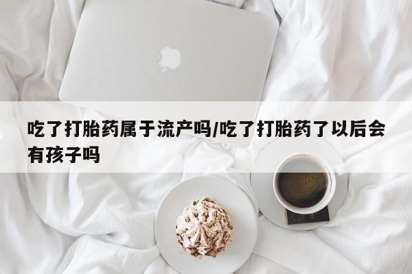 堕胎药在线购买吃了打胎药属于流产吗/吃了打胎药了以后会有孩子吗