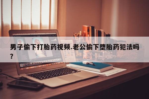堕胎药在线购买男子偷下打胎药视频.老公偷下堕胎药犯法吗？