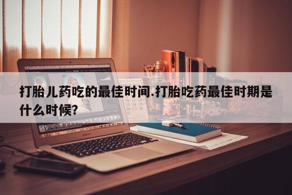 堕胎药在线购买打胎儿药吃的最佳时间.打胎吃药最佳时期是什么时候？