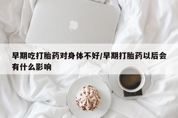 堕胎药在线购买早期吃打胎药对身体不好/早期打胎药以后会有什么影响