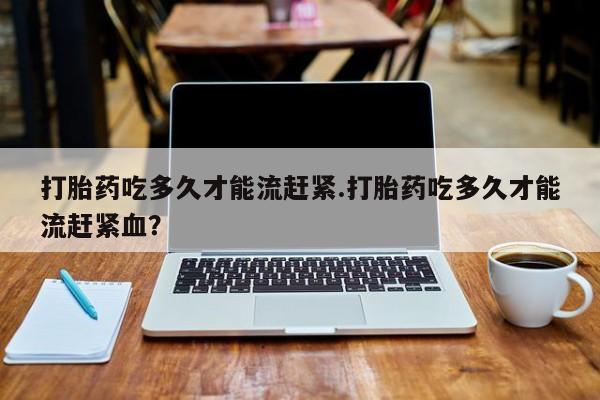 堕胎药在线购买打胎药吃多久才能流赶紧.打胎药吃多久才能流赶紧血？