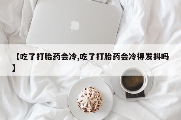 堕胎药在线购买【吃了打胎药会冷,吃了打胎药会冷得发抖吗】