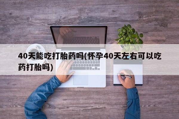 堕胎药在线购买40天能吃打胎药吗(怀孕40天左右可以吃药打胎吗)