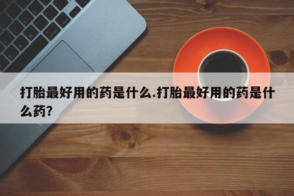 堕胎药在线购买打胎最好用的药是什么.打胎最好用的药是什么药？