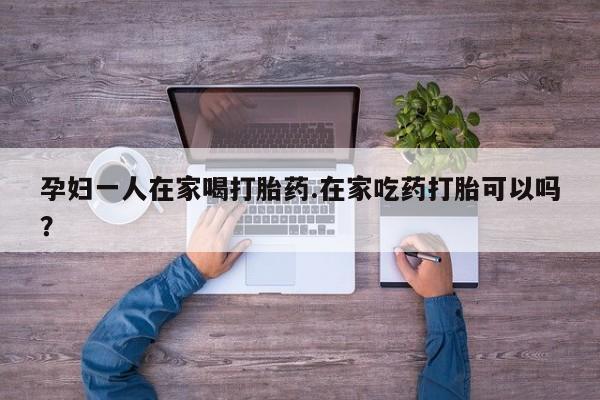 堕胎药在线购买孕妇一人在家喝打胎药.在家吃药打胎可以吗？