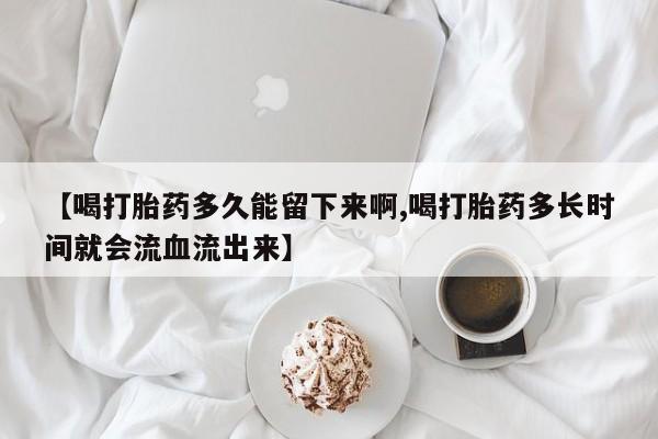 堕胎药在线购买【喝打胎药多久能留下来啊,喝打胎药多长时间就会流血流出来】