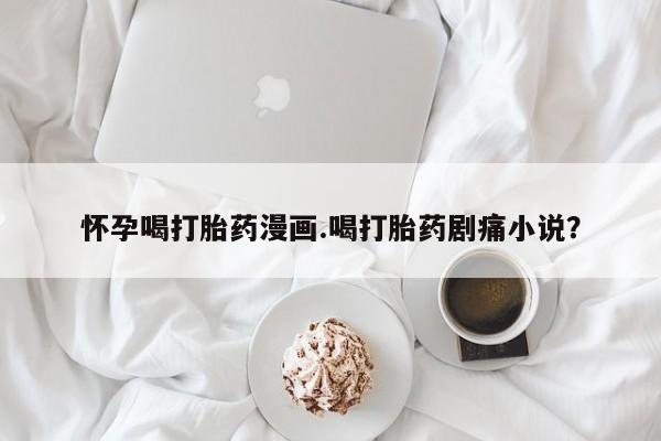 堕胎药在线购买怀孕喝打胎药漫画.喝打胎药剧痛小说？