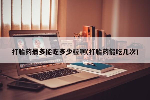 堕胎药在线购买打胎药最多能吃多少粒啊(打胎药能吃几次)