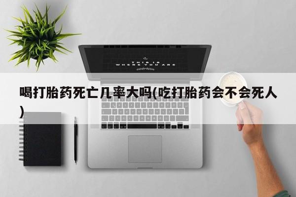 堕胎药在线购买喝打胎药死亡几率大吗(吃打胎药会不会死人)