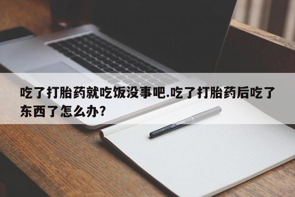 堕胎药在线购买吃了打胎药就吃饭没事吧.吃了打胎药后吃了东西了怎么办？