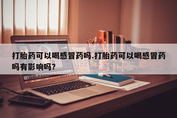 堕胎药在线购买打胎药可以喝感冒药吗.打胎药可以喝感冒药吗有影响吗？