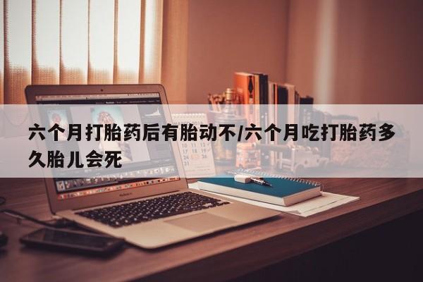 堕胎药在线购买六个月打胎药后有胎动不/六个月吃打胎药多久胎儿会死
