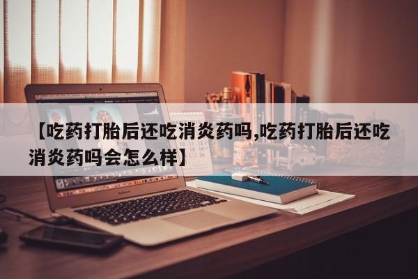 堕胎药在线购买【吃药打胎后还吃消炎药吗,吃药打胎后还吃消炎药吗会怎么样】