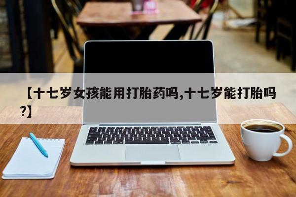 堕胎药在线购买【十七岁女孩能用打胎药吗,十七岁能打胎吗?】