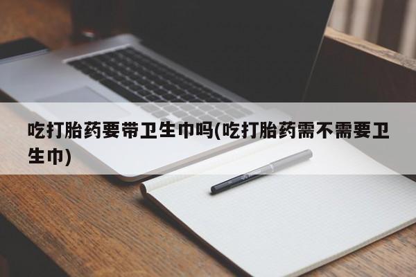 堕胎药在线购买吃打胎药要带卫生巾吗(吃打胎药需不需要卫生巾)