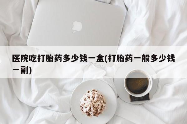 堕胎药在线购买医院吃打胎药多少钱一盒(打胎药一般多少钱一副)