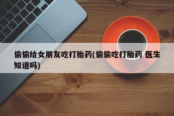堕胎药在线购买偷偷给女朋友吃打胎药(偷偷吃打胎药 医生知道吗)