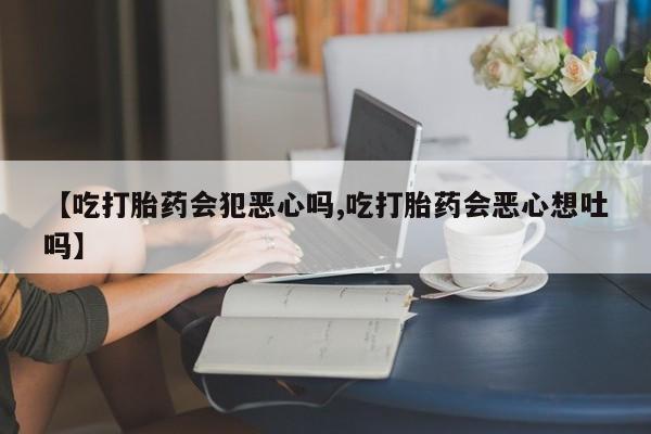 堕胎药在线购买【吃打胎药会犯恶心吗,吃打胎药会恶心想吐吗】