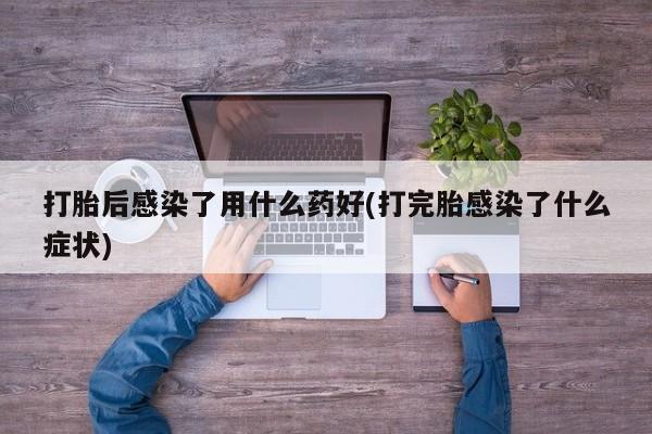 堕胎药在线购买打胎后感染了用什么药好(打完胎感染了什么症状)