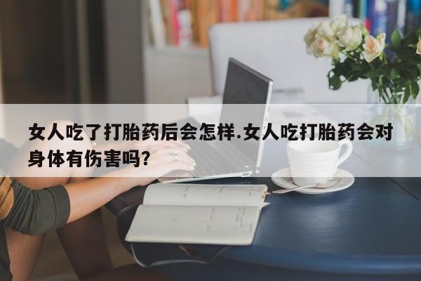 堕胎药在线购买女人吃了打胎药后会怎样.女人吃打胎药会对身体有伤害吗？