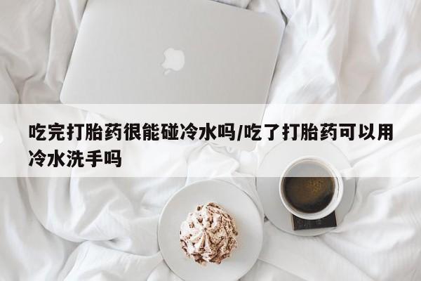 堕胎药在线购买吃完打胎药很能碰冷水吗/吃了打胎药可以用冷水洗手吗