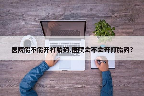 堕胎药在线购买医院能不能开打胎药.医院会不会开打胎药？