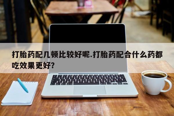 堕胎药在线购买打胎药配几顿比较好呢.打胎药配合什么药都吃效果更好？