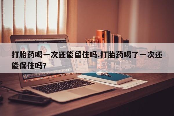 堕胎药在线购买打胎药喝一次还能留住吗.打胎药喝了一次还能保住吗？