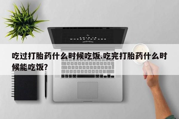 堕胎药在线购买吃过打胎药什么时候吃饭.吃完打胎药什么时候能吃饭？