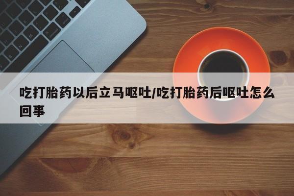 堕胎药在线购买吃打胎药以后立马呕吐/吃打胎药后呕吐怎么回事