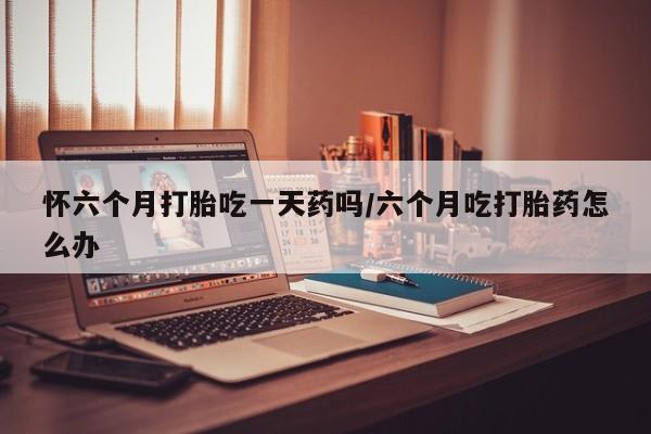 堕胎药在线购买怀六个月打胎吃一天药吗/六个月吃打胎药怎么办